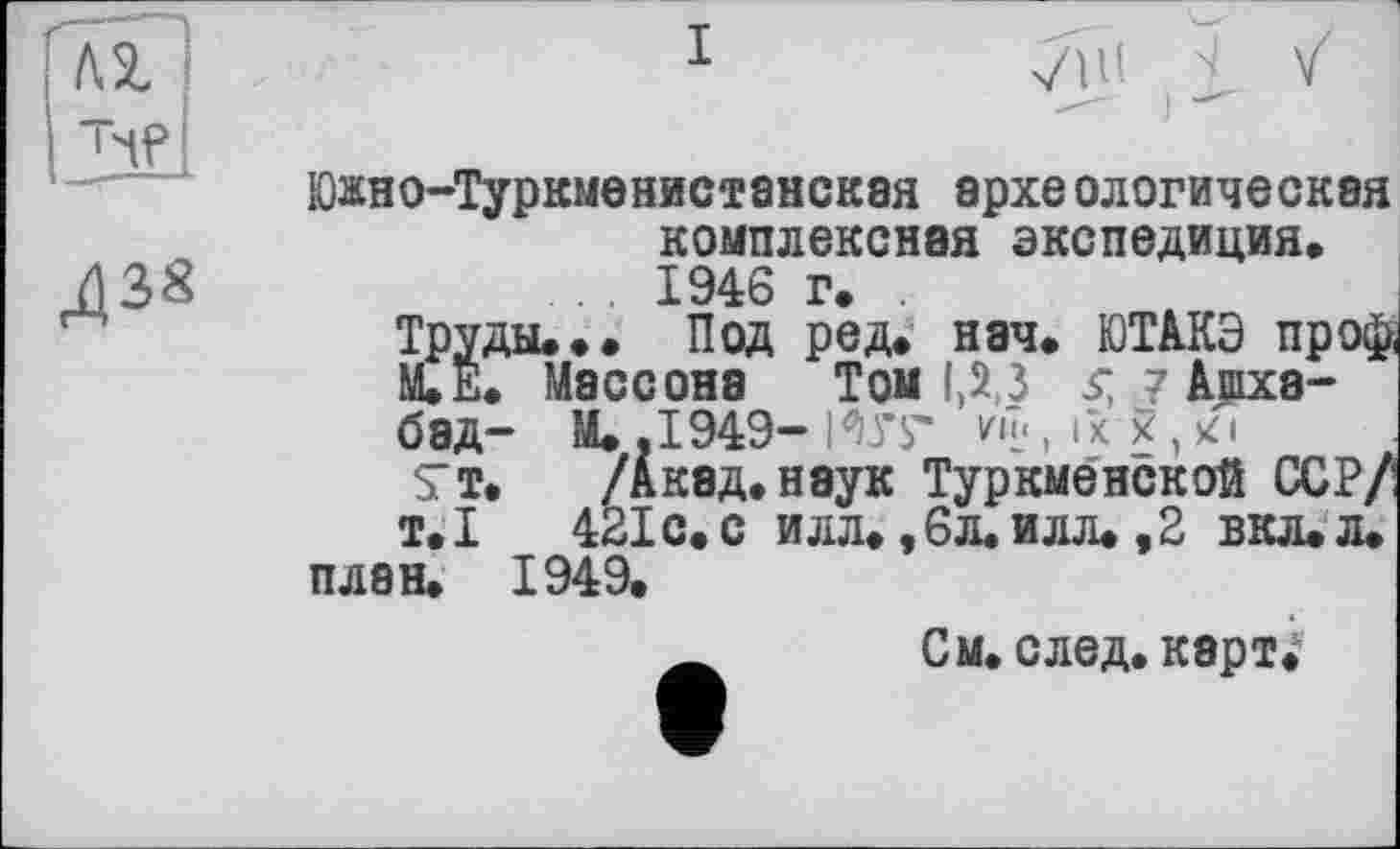 ﻿Юасно-Туркменистанская эрхе алогическая комплексная экспедиция, 1946 г.
Йды... Под ред. нач. ЮТАКЭ пр оф, . Массона Том 1,2,3 $ 7 Ашхабад- М. ,1949- I Vs* v-h., їх Я , Тт. /Акад.неук Туркменской ССР/ т.І 421 с. с илл. ,6л. илл. ,2 вкл,л. план, 1949.
См. след. карт.